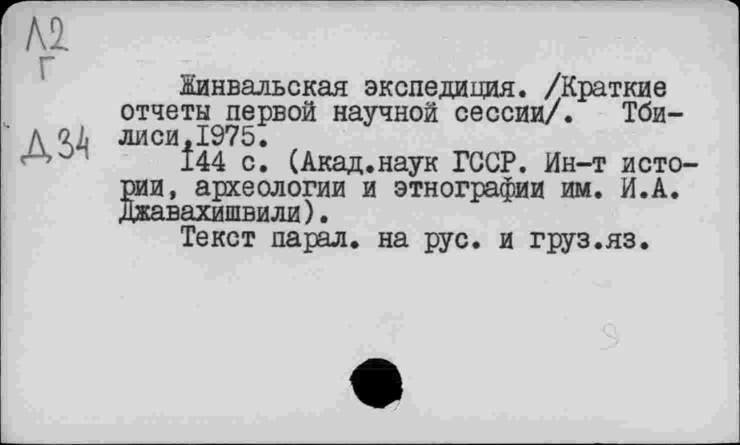 ﻿Л2 г
А ЗА
Жинвадьская экспедиция. /Краткие отчеты первой научной сессии/. Тбилиси,1975.
144 с. (Акад.наук ГССР. Ин-т исто-SH, археологии и этнографии им. И.А. авахишвили).
Текст парал. на рус. и груз.яз.